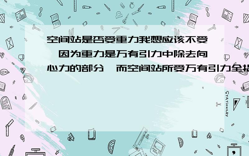 空间站是否受重力我想应该不受,因为重力是万有引力中除去向心力的部分,而空间站所受万有引力全提供向心力,