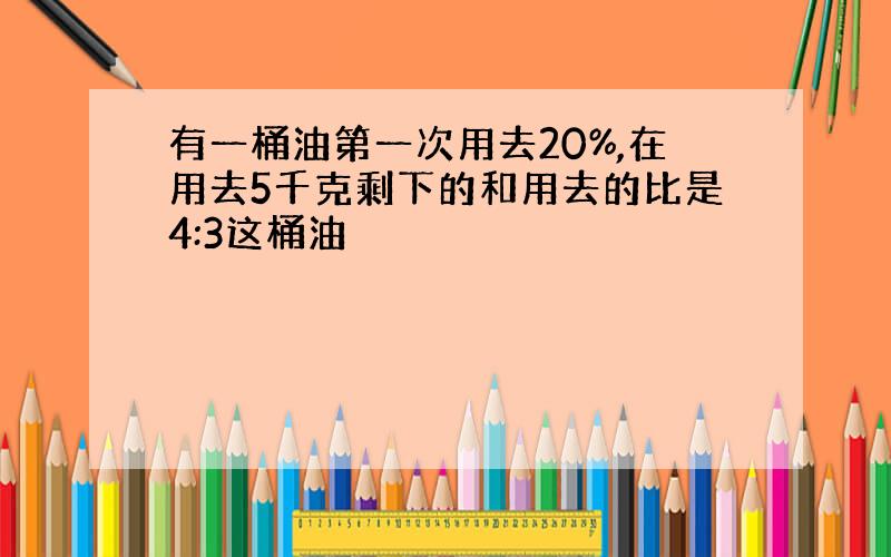 有一桶油第一次用去20%,在用去5千克剩下的和用去的比是4:3这桶油