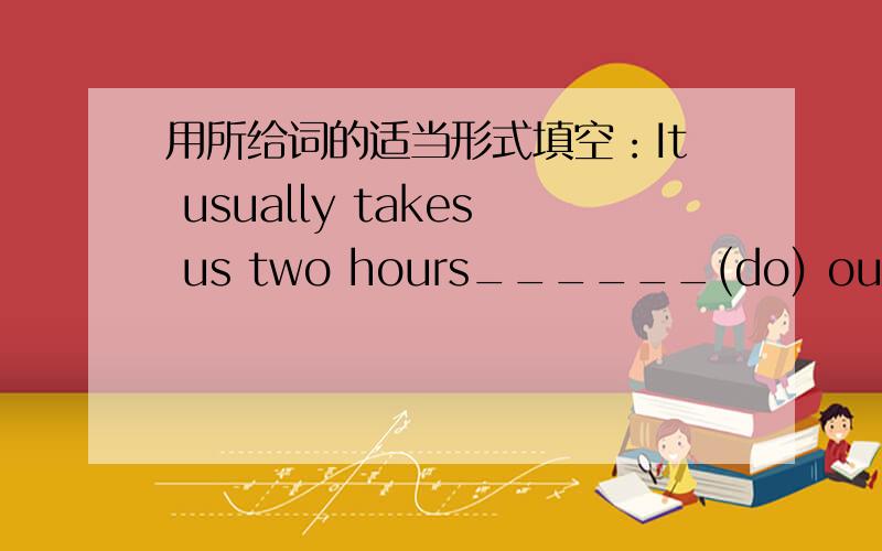 用所给词的适当形式填空：It usually takes us two hours______(do) our home