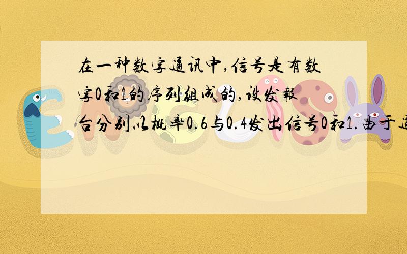 在一种数字通讯中,信号是有数字0和1的序列组成的,设发报台分别以概率0.6与0.4发出信号0和1.由于通讯系统