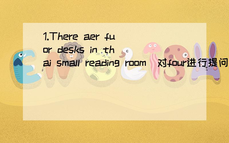 1.There aer fuor desks in thai small reading room(对four进行提问）