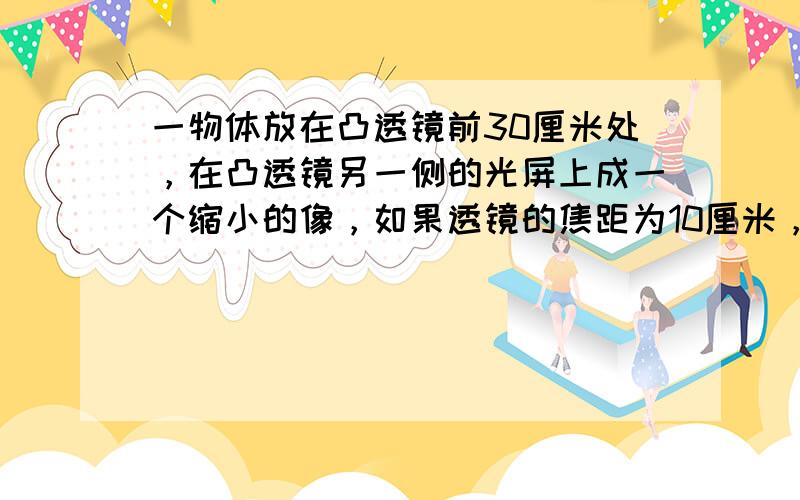 一物体放在凸透镜前30厘米处，在凸透镜另一侧的光屏上成一个缩小的像，如果透镜的焦距为10厘米，则光屏的位置离透镜的距离是