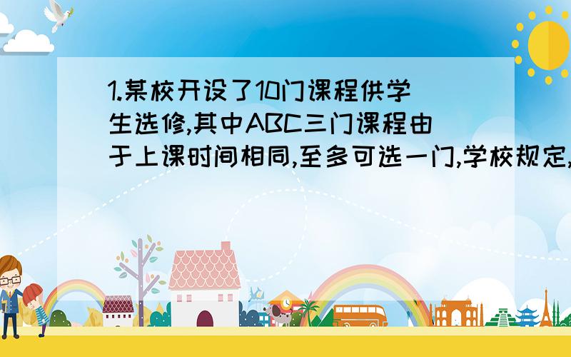 1.某校开设了10门课程供学生选修,其中ABC三门课程由于上课时间相同,至多可选一门,学校规定,每位同学选修三门,则每位