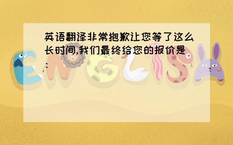 英语翻译非常抱歉让您等了这么长时间,我们最终给您的报价是：