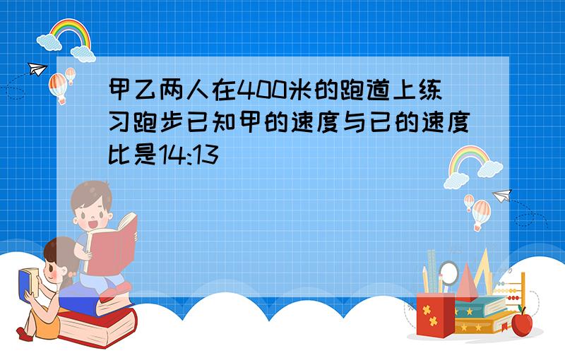 甲乙两人在400米的跑道上练习跑步已知甲的速度与已的速度比是14:13