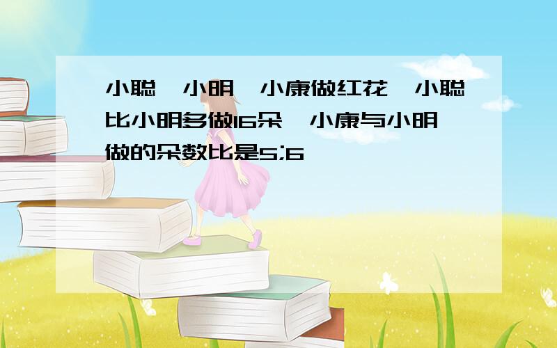 小聪、小明、小康做红花,小聪比小明多做16朵,小康与小明做的朵数比是5;6,