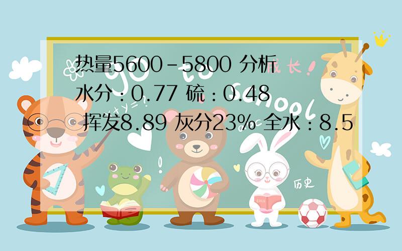 热量5600-5800 分析水分：0.77 硫：0.48 挥发8.89 灰分23% 全水：8.5