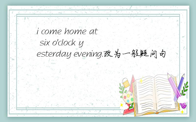 i come home at six o'clock yesterday evening.改为一般疑问句