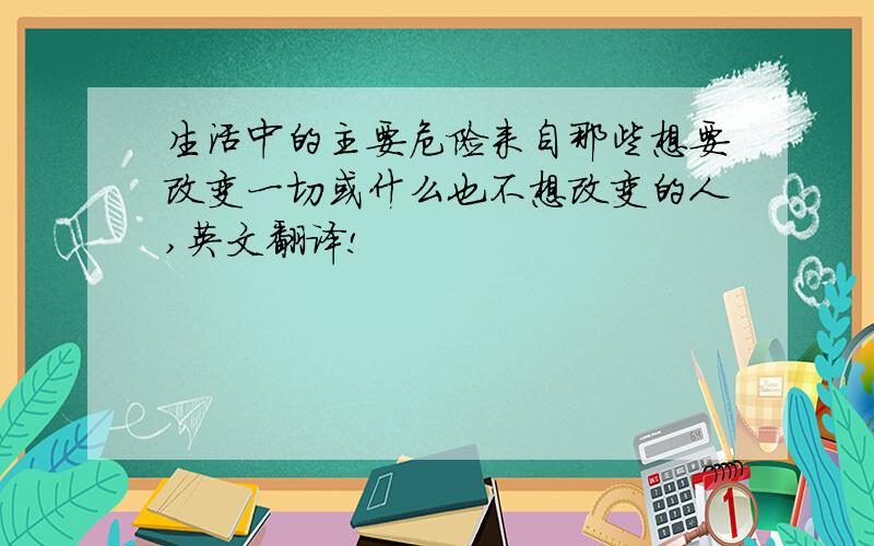 生活中的主要危险来自那些想要改变一切或什么也不想改变的人,英文翻译!