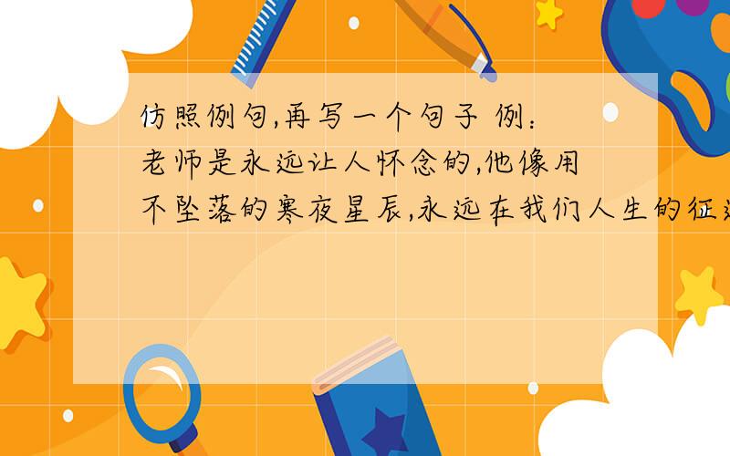 仿照例句,再写一个句子 例：老师是永远让人怀念的,他像用不坠落的寒夜星辰,永远在我们人生的征途中