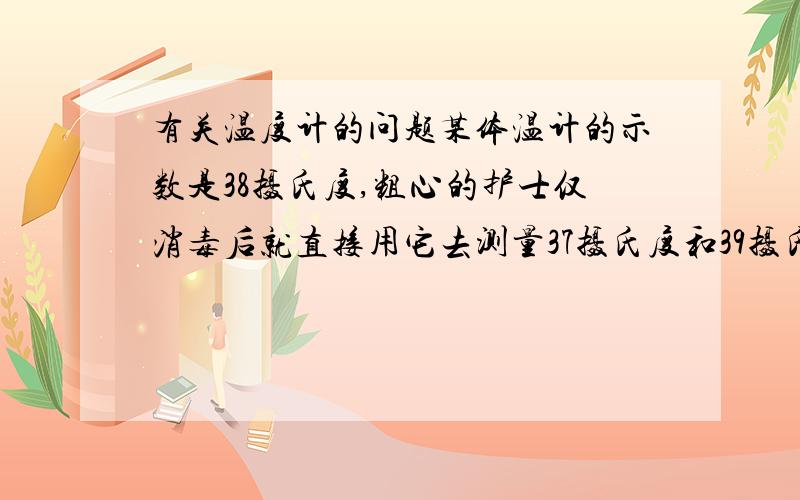 有关温度计的问题某体温计的示数是38摄氏度,粗心的护士仅消毒后就直接用它去测量37摄氏度和39摄氏度病人的体温,则该体温