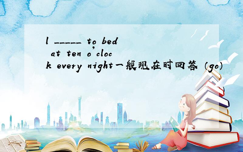 l _____ to bed at ten o'clock every night一般现在时回答 （go）