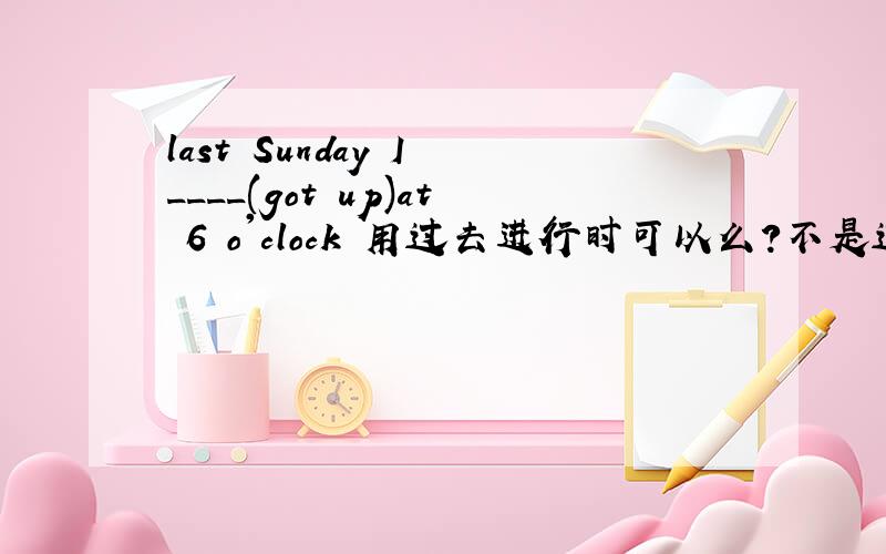 last Sunday I ____(got up)at 6 o'clock 用过去进行时可以么?不是过去某一时刻么?