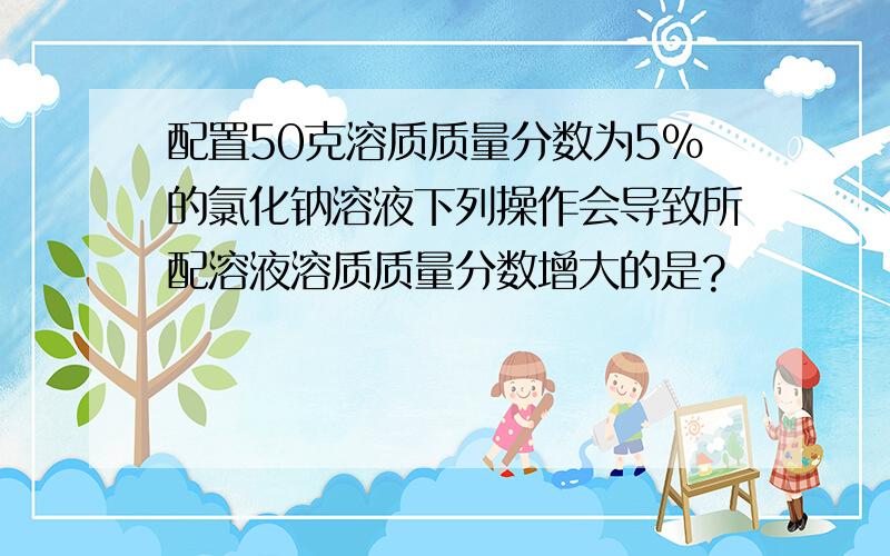 配置50克溶质质量分数为5%的氯化钠溶液下列操作会导致所配溶液溶质质量分数增大的是?