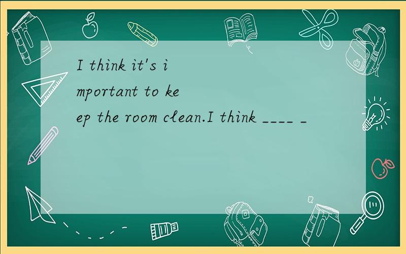 I think it's important to keep the room clean.I think ____ _