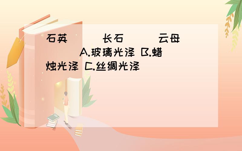 石英（ ) 长石（ ） 云母（ ） A.玻璃光泽 B.蜡烛光泽 C.丝绸光泽