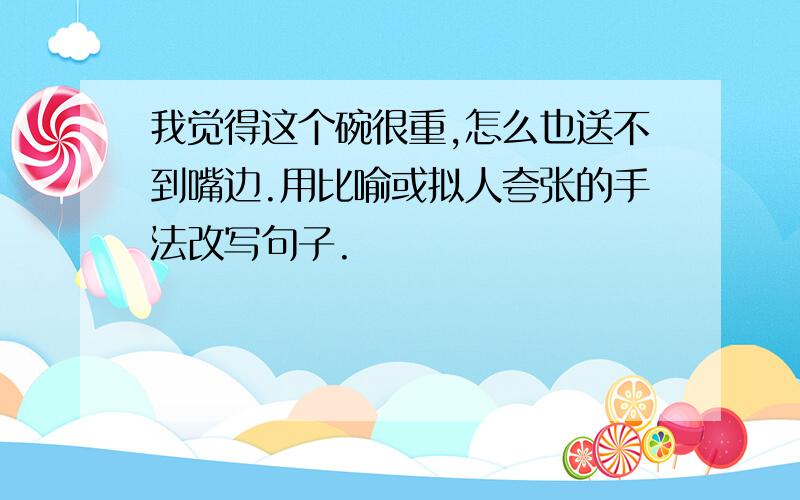 我觉得这个碗很重,怎么也送不到嘴边.用比喻或拟人夸张的手法改写句子.