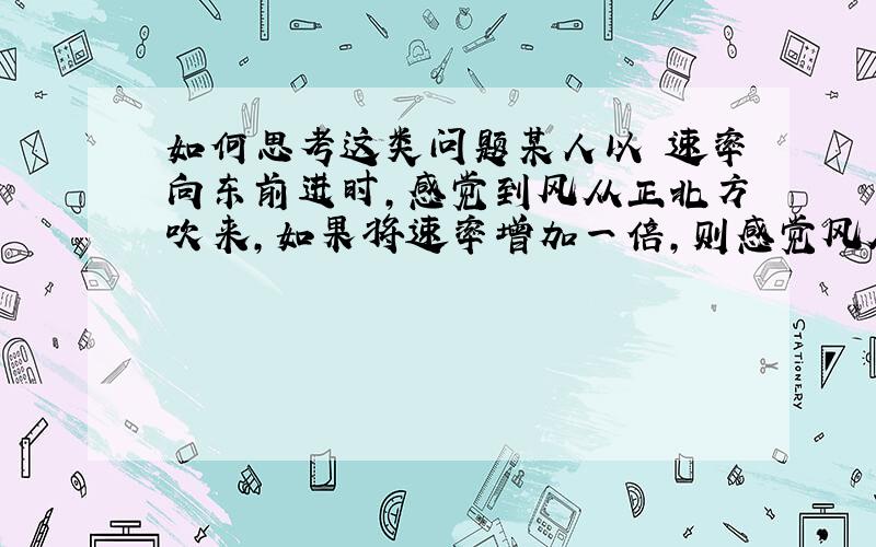 如何思考这类问题某人以 速率向东前进时,感觉到风从正北方吹来,如果将速率增加一倍,则感觉风从东北吹来,实际风速和风向为（