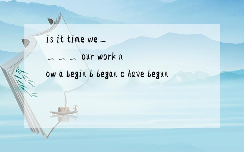 is it time we____ our work now a begin b began c have begun