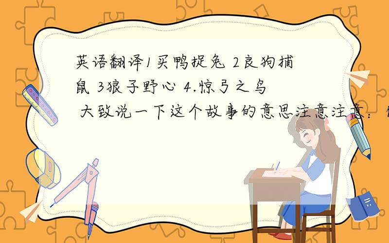 英语翻译1买鸭捉兔 2良狗捕鼠 3狼子野心 4.惊弓之鸟 大致说一下这个故事的意思注意注意：你只说了一个啊!