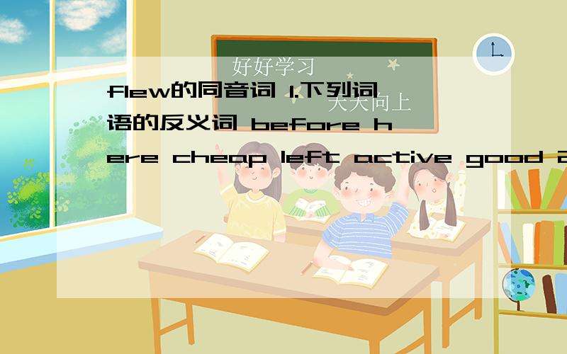 flew的同音词 1.下列词语的反义词 before here cheap left active good 2.下列词