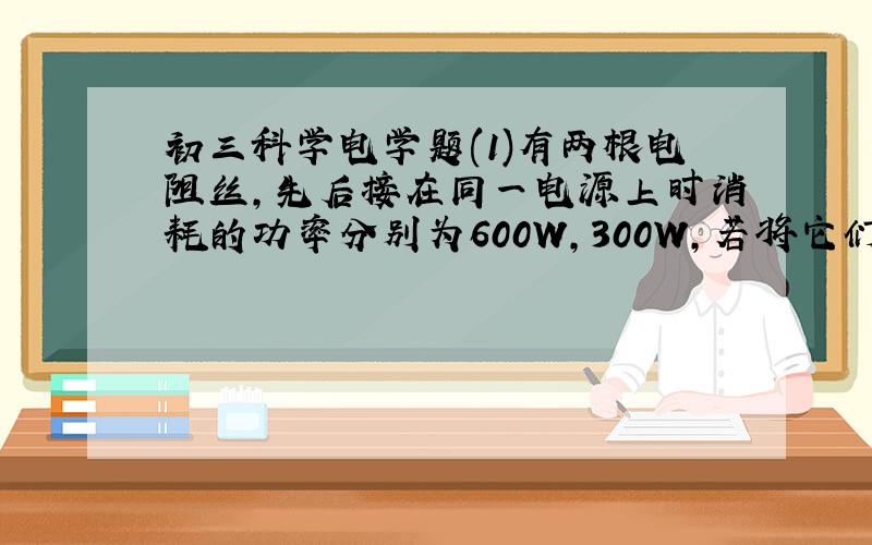 初三科学电学题(1)有两根电阻丝,先后接在同一电源上时消耗的功率分别为600W,300W,若将它们按某种方式连接后,再接