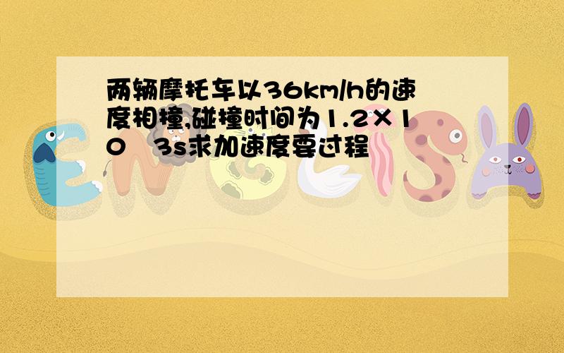 两辆摩托车以36km/h的速度相撞,碰撞时间为1.2×10﹣3s求加速度要过程