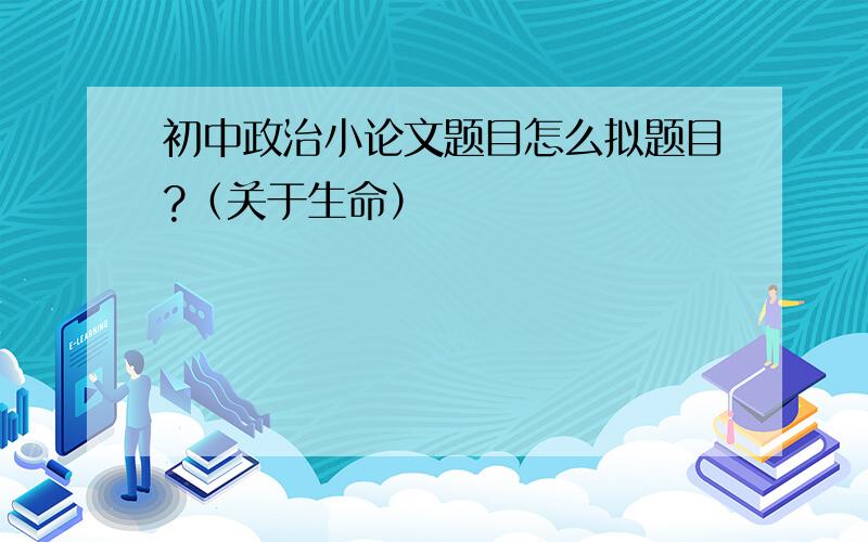 初中政治小论文题目怎么拟题目?（关于生命）