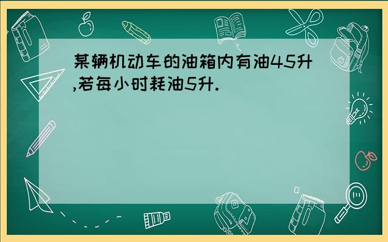 某辆机动车的油箱内有油45升,若每小时耗油5升.