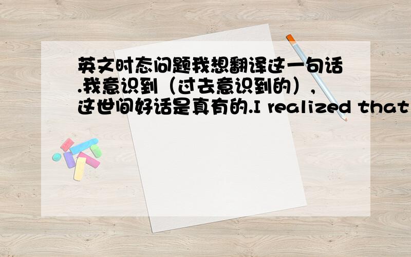 英文时态问题我想翻译这一句话.我意识到（过去意识到的）,这世间好话是真有的.I realized that there