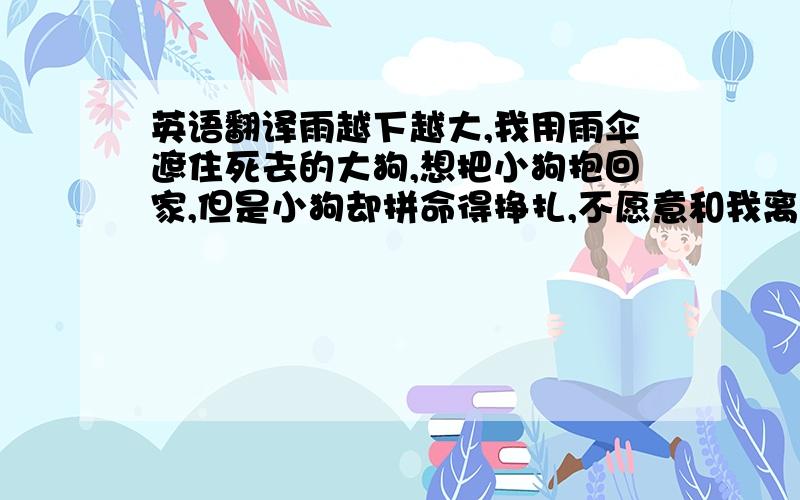 英语翻译雨越下越大,我用雨伞遮住死去的大狗,想把小狗抱回家,但是小狗却拼命得挣扎,不愿意和我离去.我的眼泪止不住得流下来