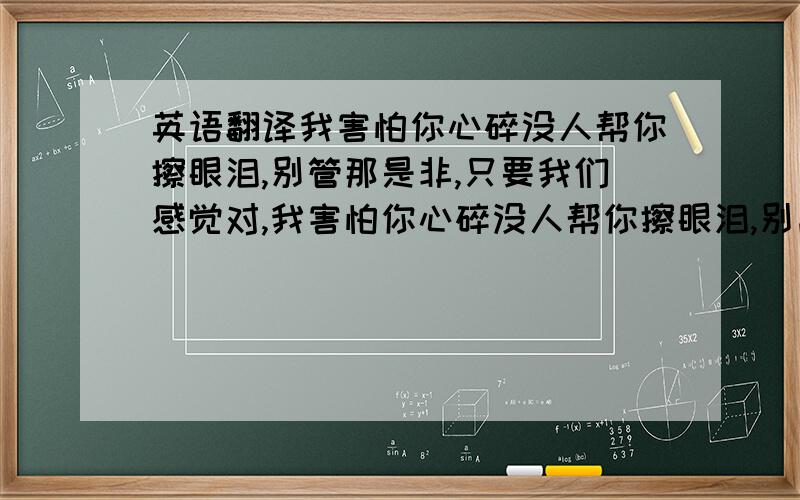 英语翻译我害怕你心碎没人帮你擦眼泪,别管那是非,只要我们感觉对,我害怕你心碎没人帮你擦眼泪,别离开身边,拥有你我的世界才