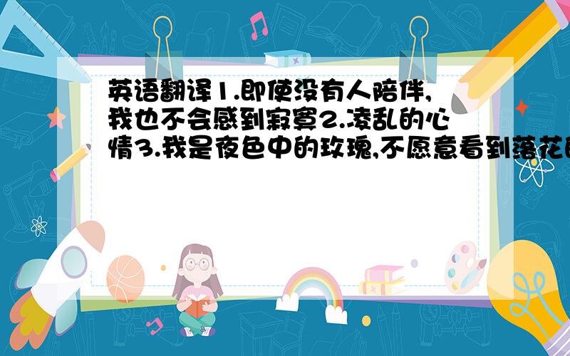 英语翻译1.即使没有人陪伴,我也不会感到寂寞2.凌乱的心情3.我是夜色中的玫瑰,不愿意看到落花的眼泪4.没有你,谁会珍惜