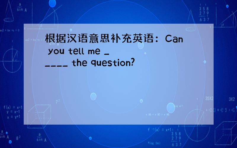 根据汉语意思补充英语：Can you tell me _____ the question?