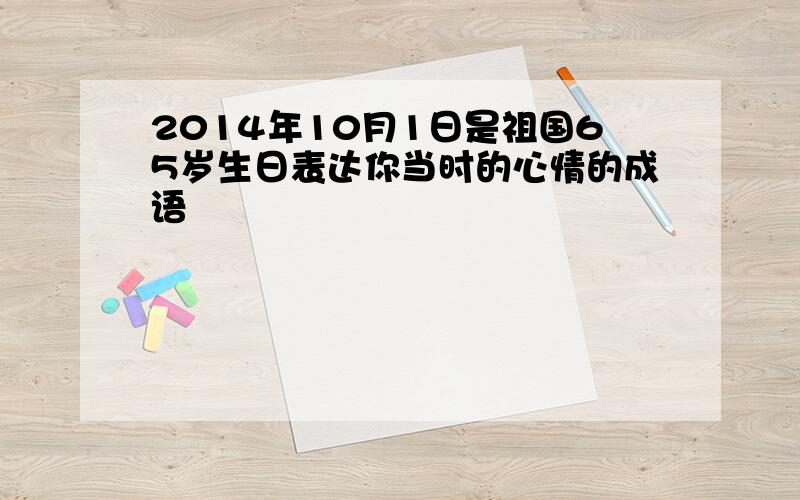 2014年10月1日是祖国65岁生日表达你当时的心情的成语