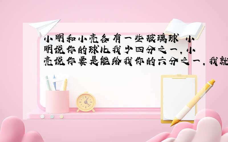 小明和小亮各有一些玻璃球 小明说你的球比我少四分之一,小亮说你要是能给我你的六分之一,我就比你多