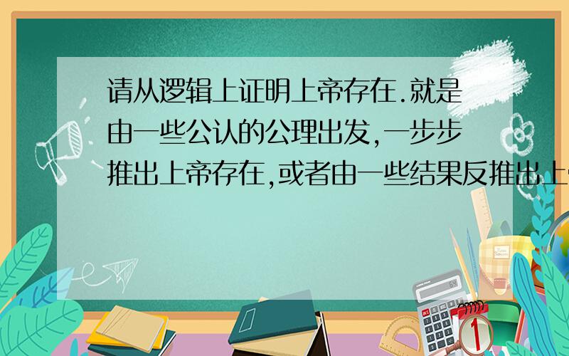 请从逻辑上证明上帝存在.就是由一些公认的公理出发,一步步推出上帝存在,或者由一些结果反推出上帝存在也可以.必须找不出一丝