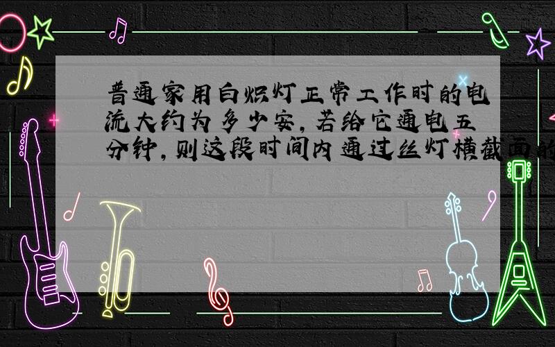 普通家用白炽灯正常工作时的电流大约为多少安,若给它通电五分钟,则这段时间内通过丝灯横截面的电量是多