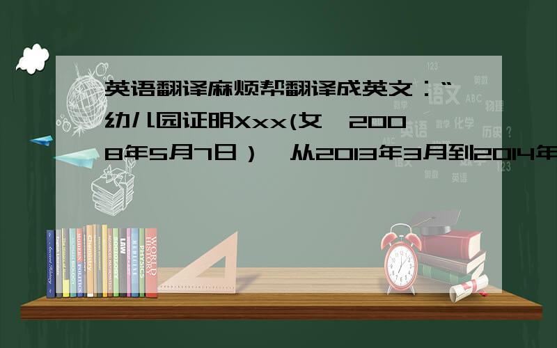 英语翻译麻烦帮翻译成英文：“幼儿园证明Xxx(女,2008年5月7日）,从2013年3月到2014年7月在我园就读.就读