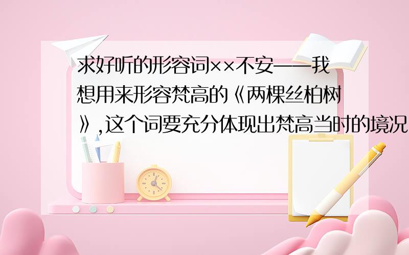 求好听的形容词××不安——我想用来形容梵高的《两棵丝柏树》,这个词要充分体现出梵高当时的境况（他在发病期间坚持画的画）,