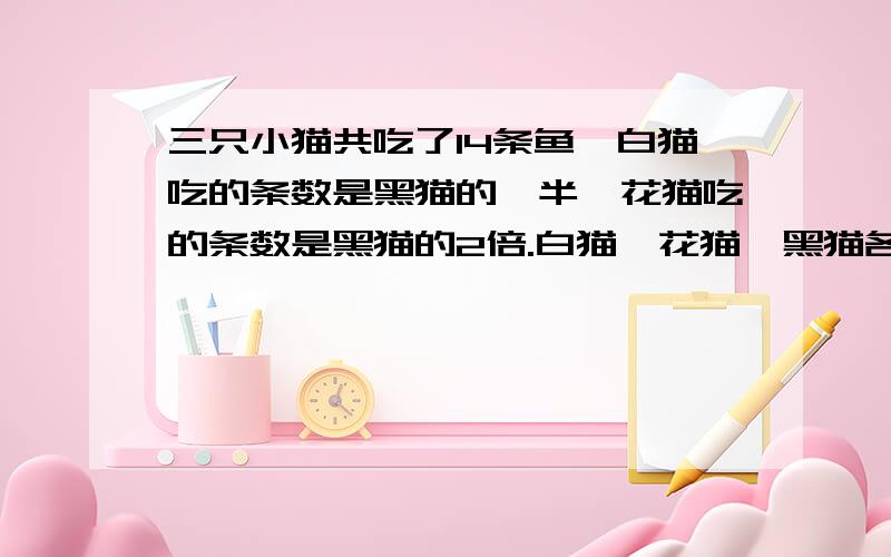 三只小猫共吃了14条鱼,白猫吃的条数是黑猫的一半,花猫吃的条数是黑猫的2倍.白猫,花猫,黑猫各吃了几鱼?那位知道答案