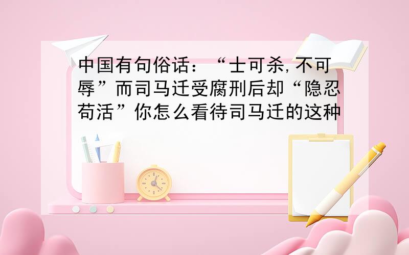 中国有句俗话：“士可杀,不可辱”而司马迁受腐刑后却“隐忍苟活”你怎么看待司马迁的这种