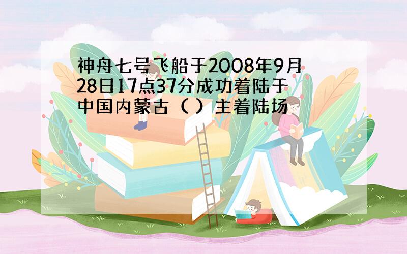 神舟七号飞船于2008年9月28日17点37分成功着陆于中国内蒙古（ ）主着陆场