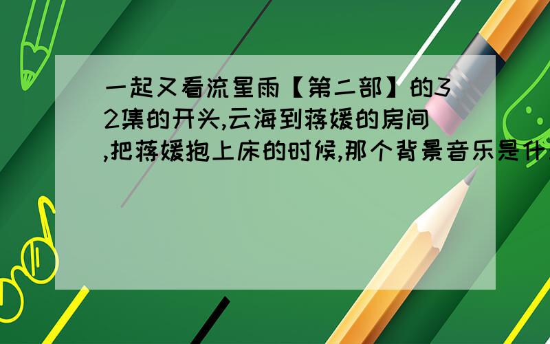 一起又看流星雨【第二部】的32集的开头,云海到蒋媛的房间,把蒋媛抱上床的时候,那个背景音乐是什么?