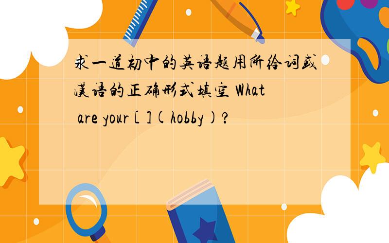 求一道初中的英语题用所给词或汉语的正确形式填空 What are your [ ](hobby)?