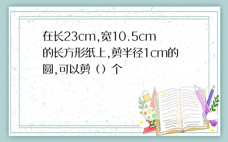 在长23cm,宽10.5cm的长方形纸上,剪半径1cm的圆,可以剪（）个