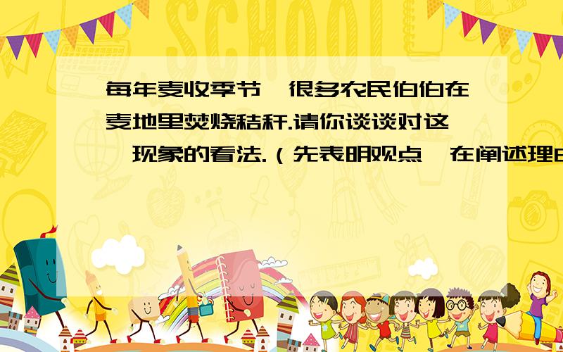 每年麦收季节,很多农民伯伯在麦地里焚烧秸秆.请你谈谈对这一现象的看法.（先表明观点,在阐述理由） 不要太短,也不要太长5