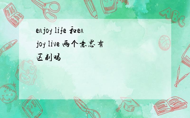 enjoy life 和enjoy live 两个意思有区别吗