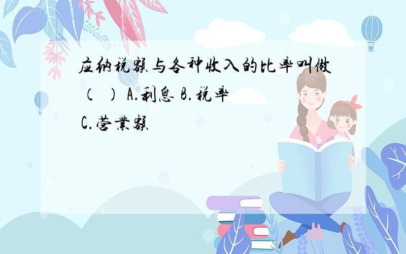 应纳税额与各种收入的比率叫做 （ ） A．利息 B.税率 C.营业额