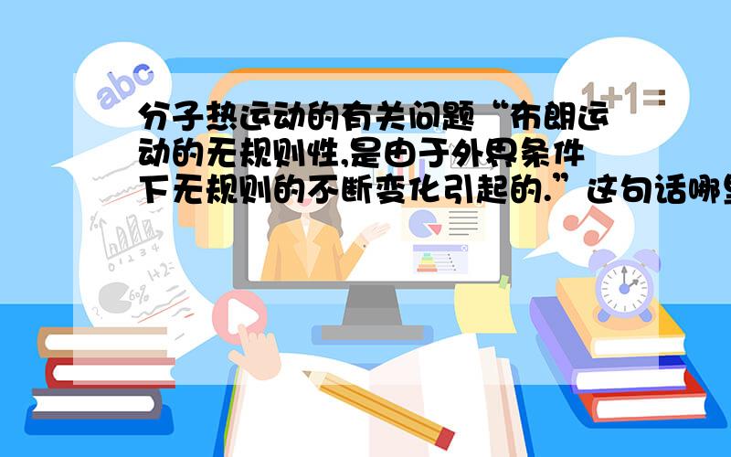 分子热运动的有关问题“布朗运动的无规则性,是由于外界条件下无规则的不断变化引起的.”这句话哪里有误?